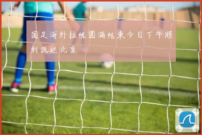 国足海外拉练圆满结束今日下午顺利抵达北京