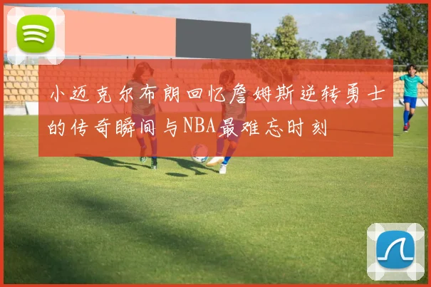 小迈克尔布朗回忆詹姆斯逆转勇士的传奇瞬间与NBA最难忘时刻