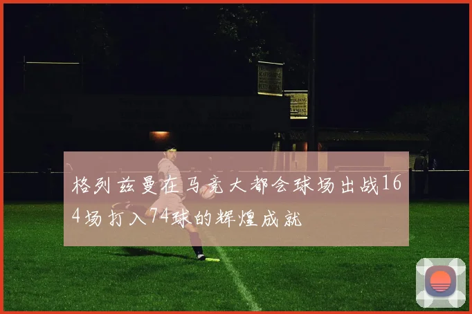 格列兹曼在马竞大都会球场出战164场打入74球的辉煌成就
