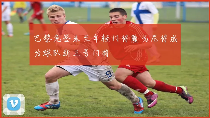 巴黎免签米兰年轻门将隆戈尼将成为球队新三号门将