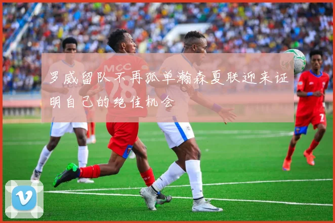 罗威留队不再孤单瀚森夏联迎来证明自己的绝佳机会