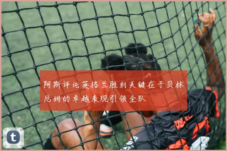 阿斯评论英格兰胜利关键在于贝林厄姆的卓越表现引领全队