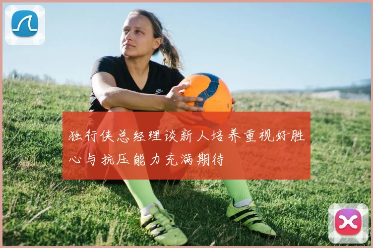 独行侠总经理谈新人培养重视好胜心与抗压能力充满期待