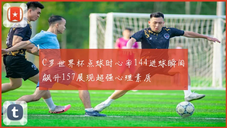 C罗世界杯点球时心率144进球瞬间飙升157展现超强心理素质