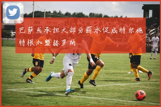 巴萨或承担大部分薪水促成特尔施特根加盟赫罗纳