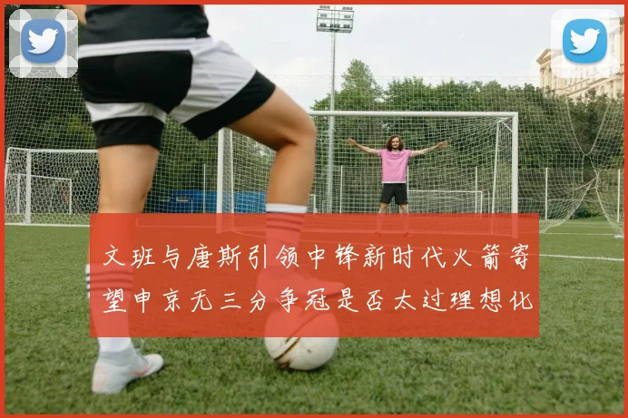 文班与唐斯引领中锋新时代火箭寄望申京无三分争冠是否太过理想化