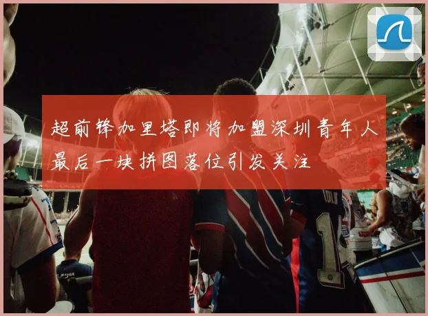 超前锋加里塔即将加盟深圳青年人最后一块拼图落位引发关注