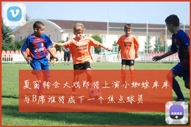 夏窗转会大戏即将上演小蜘蛛库库与B席谁将成下一个焦点球员