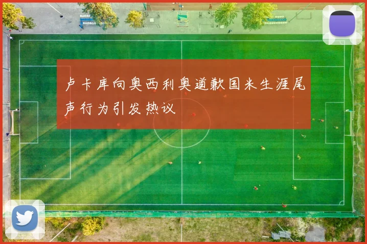 卢卡库向奥西利奥道歉国米生涯尾声行为引发热议