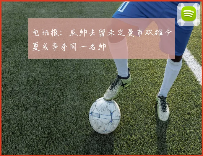 电讯报：瓜帅去留未定曼市双雄今夏或争夺同一名帅