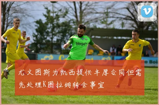 尤文图斯为凯西提供丰厚合同但需先处理K图拉姆转会事宜