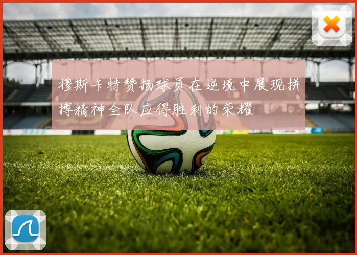 穆斯卡特赞扬球员在逆境中展现拼搏精神全队应得胜利的荣耀