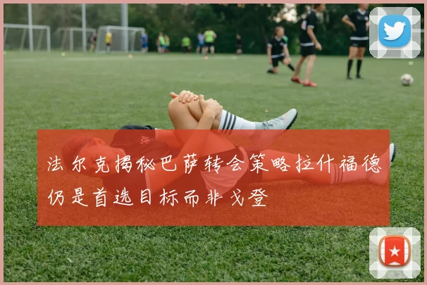 法尔克揭秘巴萨转会策略拉什福德仍是首选目标而非戈登