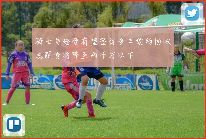 骑士与哈登有望签订多年续约协议总薪资将降至两千万以下